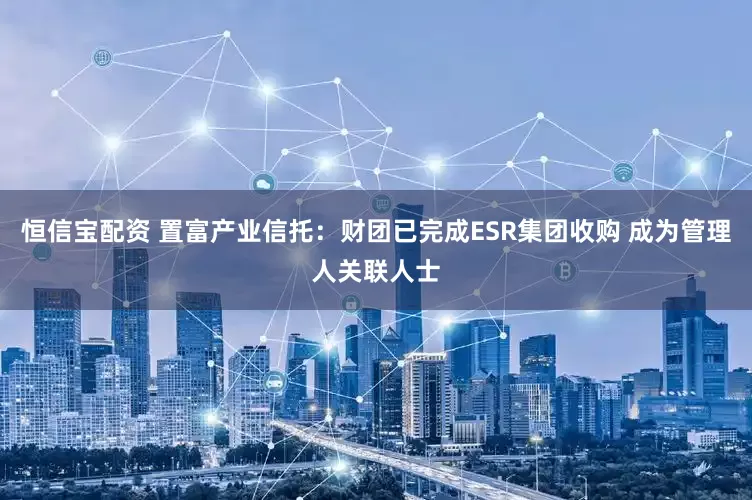 恒信宝配资 置富产业信托：财团已完成ESR集团收购 成为管理人关联人士