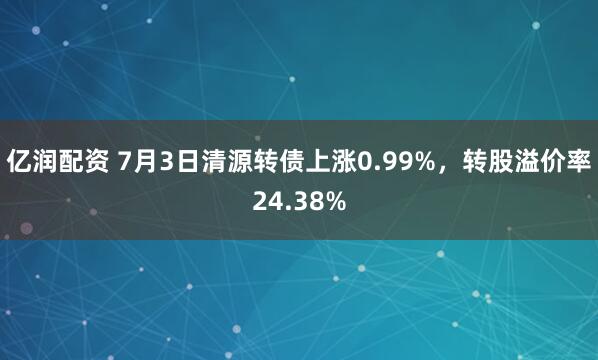 亿润配资 7月3日清源转债上涨0.99%，转股溢价率24.38%