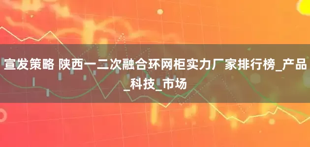宣发策略 陕西一二次融合环网柜实力厂家排行榜_产品_科技_市场