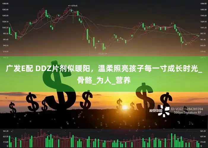 广发E配 DDZ片剂似暖阳，温柔照亮孩子每一寸成长时光_骨骼_为人_营养