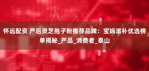 怀远配资 产后灵芝孢子粉推荐品牌：宝妈滋补优选榜单揭秘_产品_消费者_泰山