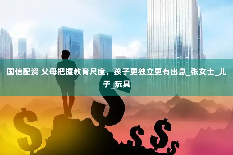 国信配资 父母把握教育尺度，孩子更独立更有出息_张女士_儿子_玩具