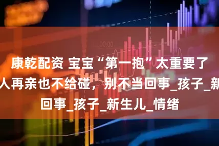 康乾配资 宝宝“第一抱”太重要了！这3种亲人再亲也不给碰，别不当回事_孩子_新生儿_情绪