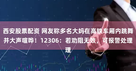 西安股票配资 网友称多名大妈在高铁车厢内跳舞并大声喧哗！12306：若劝阻无效，可报警处理