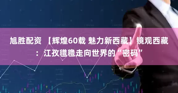 旭胜配资 【辉煌60载 魅力新西藏】镜观西藏：江孜氆氇走向世界的“密码”