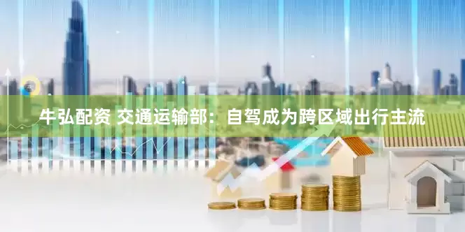 牛弘配资 交通运输部：自驾成为跨区域出行主流
