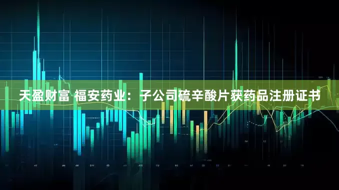天盈财富 福安药业：子公司硫辛酸片获药品注册证书