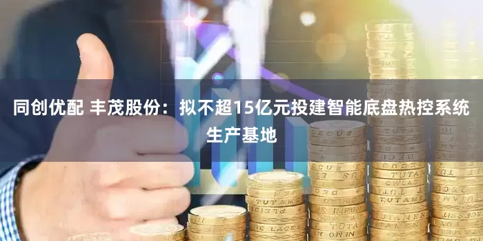 同创优配 丰茂股份：拟不超15亿元投建智能底盘热控系统生产基地