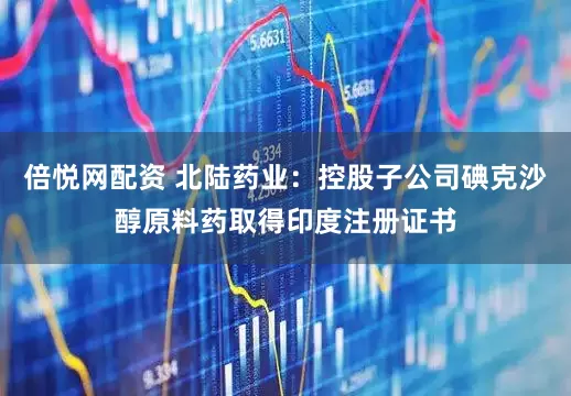 倍悦网配资 北陆药业：控股子公司碘克沙醇原料药取得印度注册证书