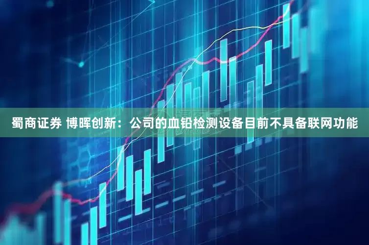 蜀商证券 博晖创新：公司的血铅检测设备目前不具备联网功能