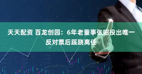 天天配资 百龙创园：6年老董事张昭投出唯一反对票后蹊跷离任