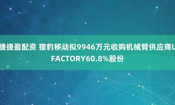捷捷盈配资 猎豹移动拟9946万元收购机械臂供应商UFACTORY60.8%股份