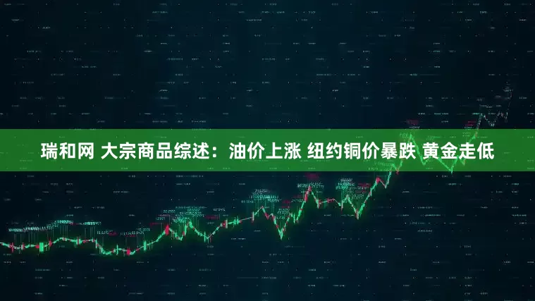 瑞和网 大宗商品综述：油价上涨 纽约铜价暴跌 黄金走低