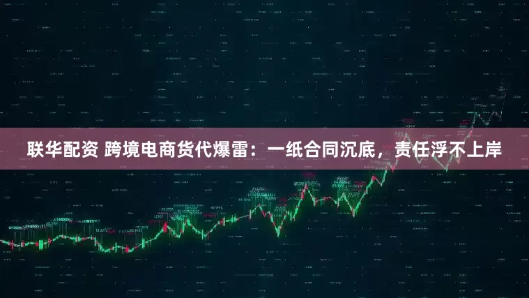 联华配资 跨境电商货代爆雷：一纸合同沉底，责任浮不上岸