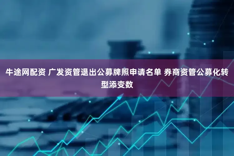 牛途网配资 广发资管退出公募牌照申请名单 券商资管公募化转型添变数