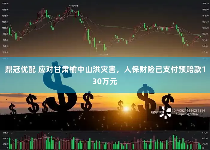 鼎冠优配 应对甘肃榆中山洪灾害，人保财险已支付预赔款130万元