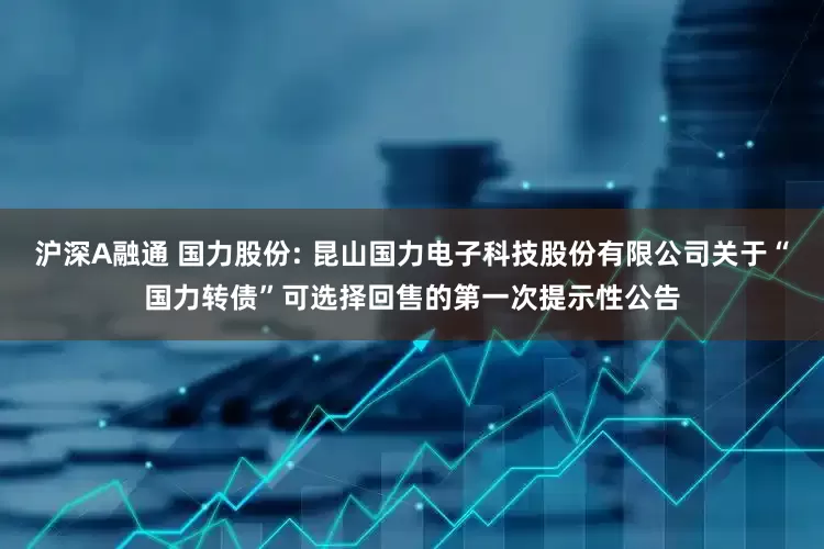 沪深A融通 国力股份: 昆山国力电子科技股份有限公司关于“国力转债”可选择回售的第一次提示性公告