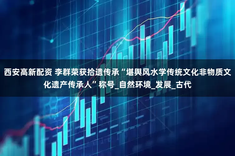 西安高新配资 李群荣获拾遗传承“堪舆风水学传统文化非物质文化遗产传承人”称号_自然环境_发展_古代