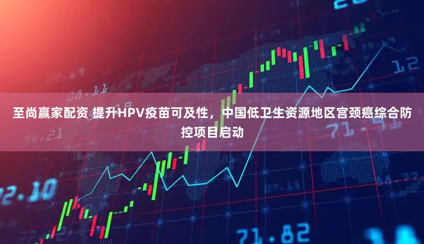 至尚赢家配资 提升HPV疫苗可及性，中国低卫生资源地区宫颈癌综合防控项目启动