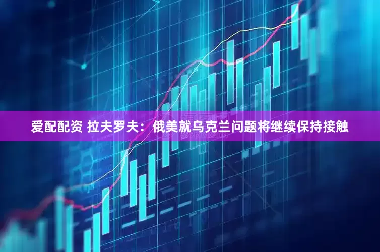 爱配配资 拉夫罗夫：俄美就乌克兰问题将继续保持接触