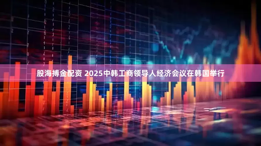 股海搏金配资 2025中韩工商领导人经济会议在韩国举行