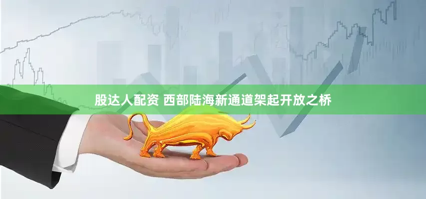 股达人配资 西部陆海新通道架起开放之桥