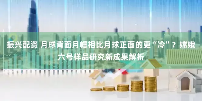 振兴配资 月球背面月幔相比月球正面的更“冷”？嫦娥六号样品研究新成果解析