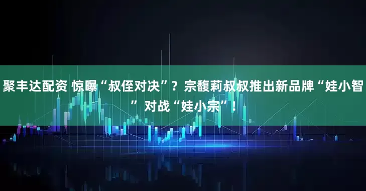 聚丰达配资 惊曝“叔侄对决”？宗馥莉叔叔推出新品牌“娃小智” 对战“娃小宗”！