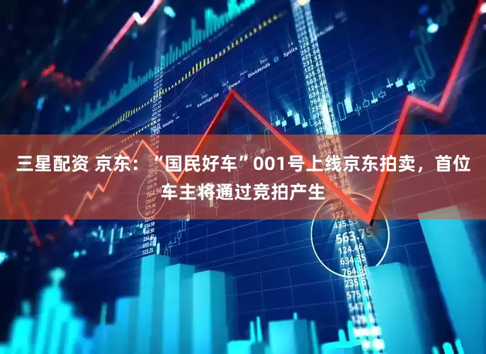 三星配资 京东：“国民好车”001号上线京东拍卖，首位车主将通过竞拍产生