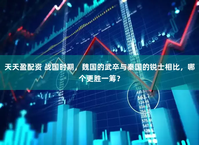 天天盈配资 战国时期，魏国的武卒与秦国的锐士相比，哪个更胜一筹？