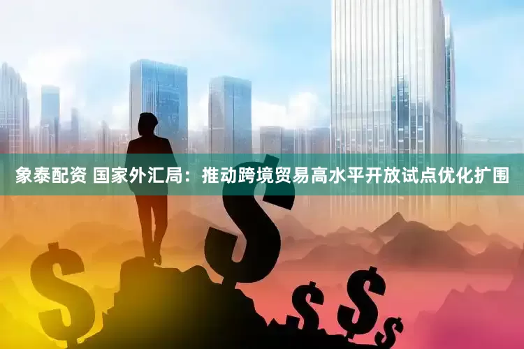 象泰配资 国家外汇局：推动跨境贸易高水平开放试点优化扩围
