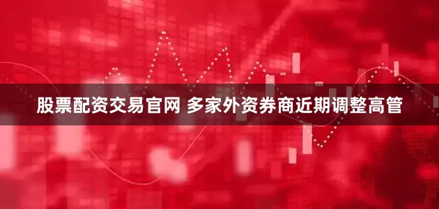 股票配资交易官网 多家外资券商近期调整高管
