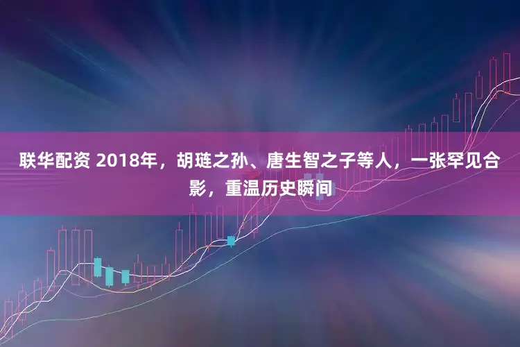 联华配资 2018年,胡琏之孙、唐生智之子等人,一张罕见合影,重温历史瞬间