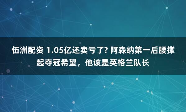 伍洲配资 1.05亿还卖亏了? 阿森纳第一后腰撑起夺冠希望，他该是英格兰队长