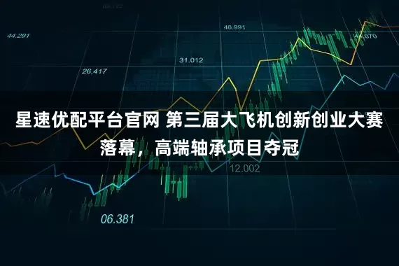 星速优配平台官网 第三届大飞机创新创业大赛落幕，高端轴承项目夺冠