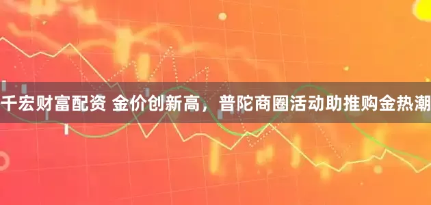 千宏财富配资 金价创新高，普陀商圈活动助推购金热潮