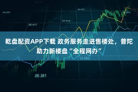 乾盘配资APP下载 政务服务走进售楼处，普陀助力新楼盘“全程网办”