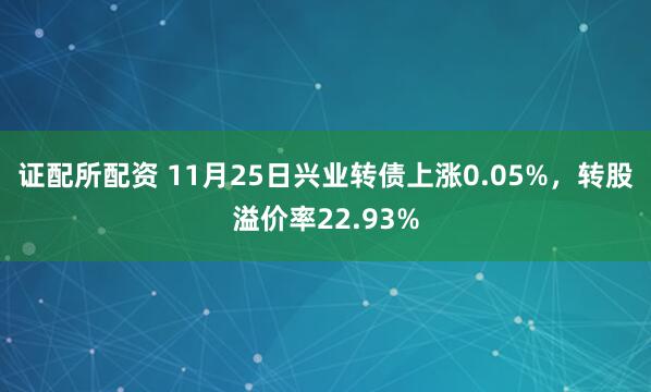 证配所配资 11月25日兴业转债上涨0.05%，转股溢价率22.93%