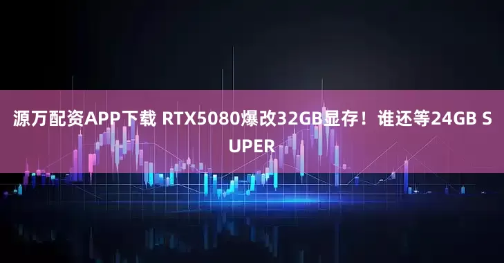 源万配资APP下载 RTX5080爆改32GB显存！谁还等24GB SUPER