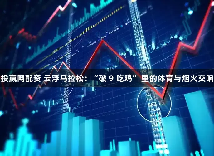投赢网配资 云浮马拉松：“破 9 吃鸡” 里的体育与烟火交响