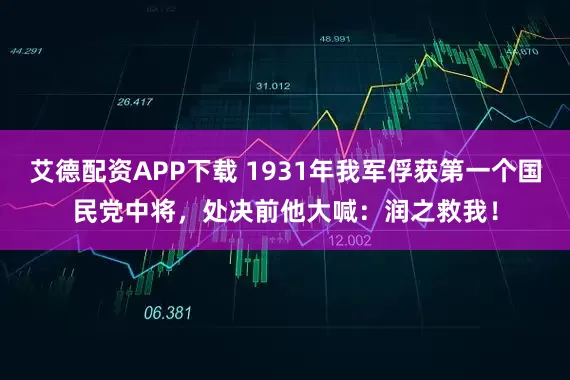 艾德配资APP下载 1931年我军俘获第一个国民党中将，处决前他大喊：润之救我！