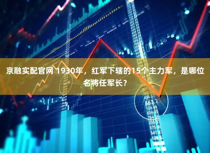 京融实配官网 1930年，红军下辖的15个主力军，是哪位名将任军长？