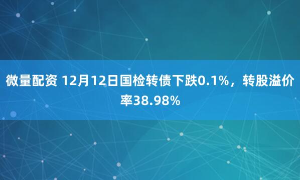 微量配资 12月12日国检转债下跌0.1%，转股溢价率38.98%