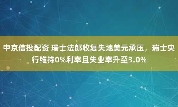 中京信投配资 瑞士法郎收复失地美元承压，瑞士央行维持0%利率且失业率升至3.0%
