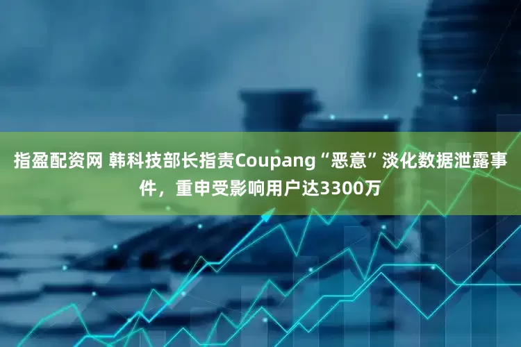 指盈配资网 韩科技部长指责Coupang“恶意”淡化数据泄露事件，重申受影响用户达3300万