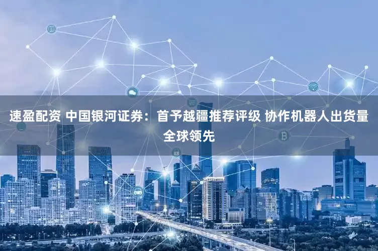 速盈配资 中国银河证券：首予越疆推荐评级 协作机器人出货量全球领先