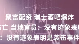 聚富配资 瑞士酒吧爆炸致上百人伤亡 当地官员：没有迹象表明是袭击事件