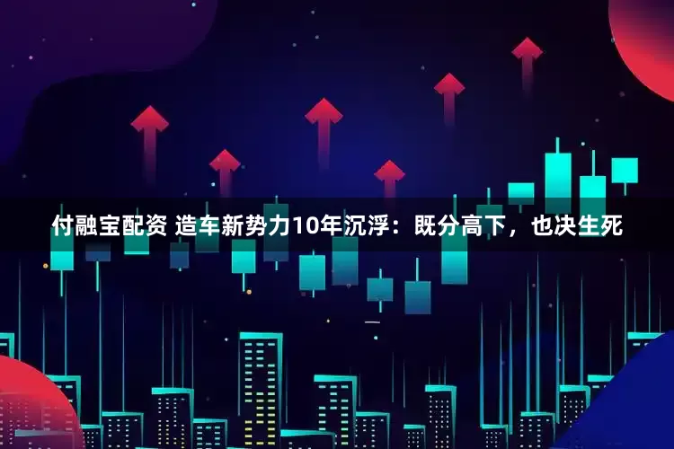付融宝配资 造车新势力10年沉浮：既分高下，也决生死