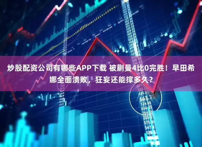 炒股配资公司有哪些APP下载 被蒯曼4比0完胜！早田希娜全面溃败，狂妄还能撑多久？