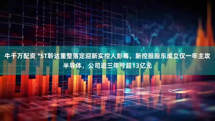 牛千万配资 *ST聆达重整落定迎新实控人彭骞，新控股股东成立仅一年主攻半导体，公司近三年亏超13亿元